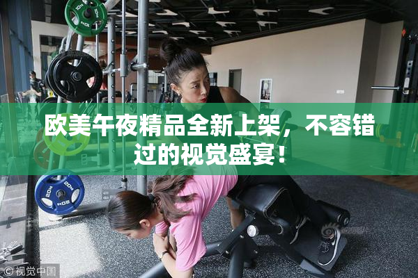 欧美午夜精品全新上架，不容错过的视觉盛宴！