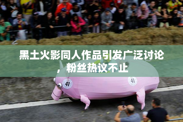 黑土火影同人作品引发广泛讨论，粉丝热议不止