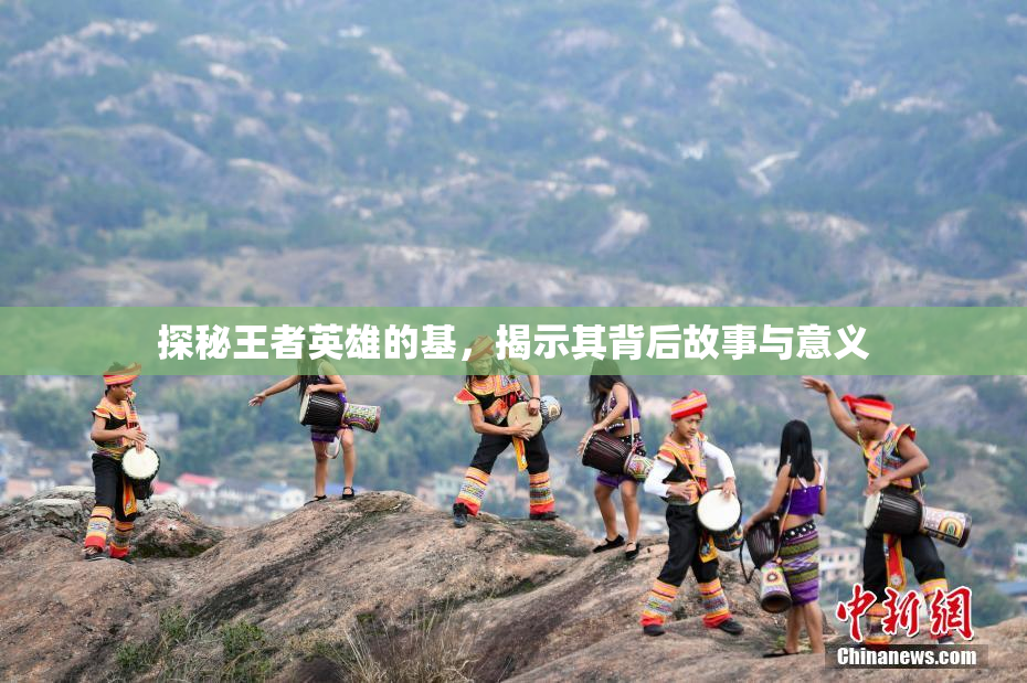 探秘王者英雄的基，揭示其背后故事与意义