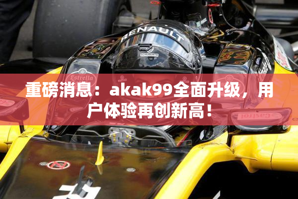 重磅消息：akak99全面升级，用户体验再创新高！