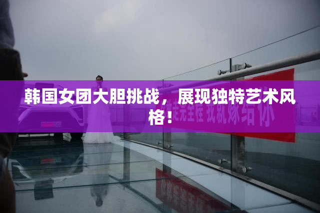 韩国女团大胆挑战，展现独特艺术风格！