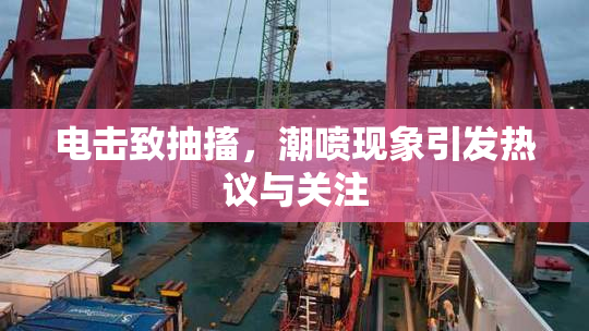 电击致抽搐，潮喷现象引发热议与关注