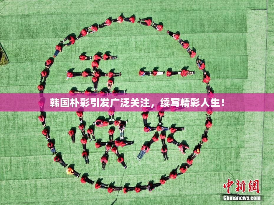 韩国朴彩引发广泛关注，续写精彩人生！