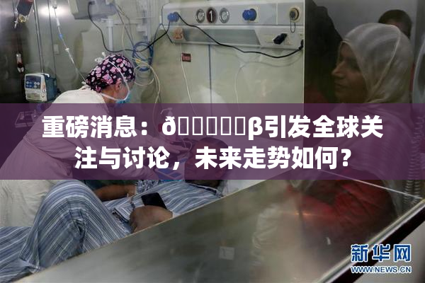 重磅消息：🍆❌‌β引发全球关注与讨论，未来走势如何？
