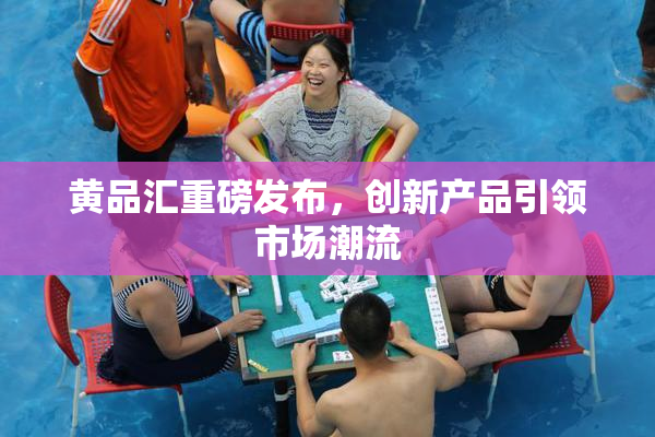 黄品汇重磅发布，创新产品引领市场潮流