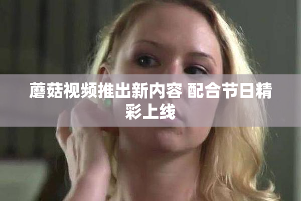 蘑菇视频推出新内容 配合节日精彩上线