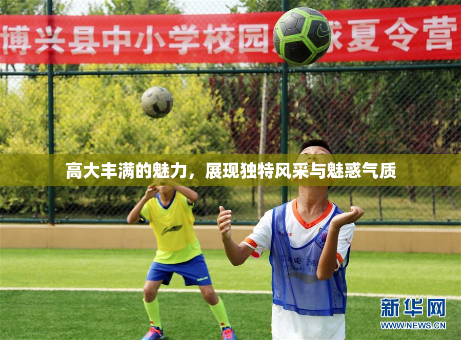 高大丰满的魅力，展现独特风采与魅惑气质