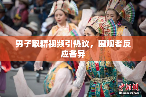 男子取精视频引热议，围观者反应各异