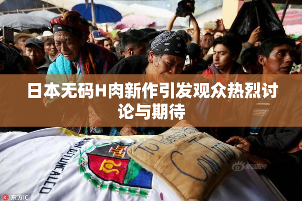 日本无码H肉新作引发观众热烈讨论与期待