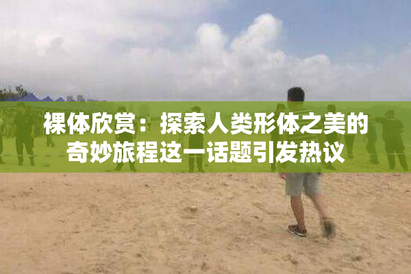 裸体欣赏：探索人类形体之美的奇妙旅程这一话题引发热议
