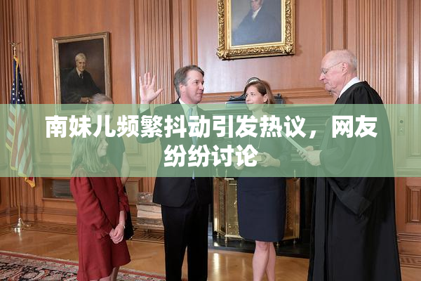 南妹儿频繁抖动引发热议，网友纷纷讨论