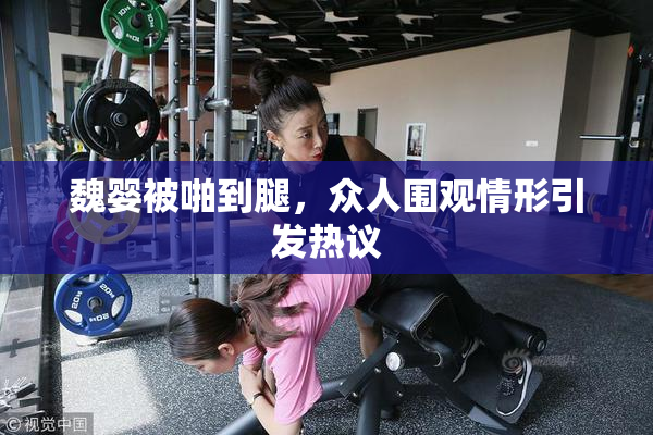 魏婴被啪到腿，众人围观情形引发热议