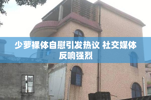 少萝裸体自慰引发热议 社交媒体反响强烈