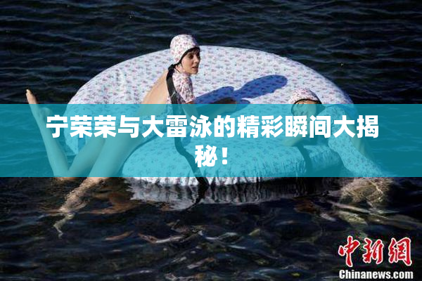 宁荣荣与大雷泳的精彩瞬间大揭秘！