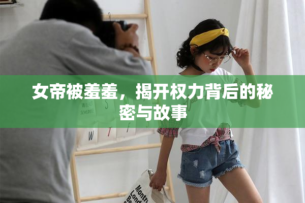 女帝被羞羞，揭开权力背后的秘密与故事