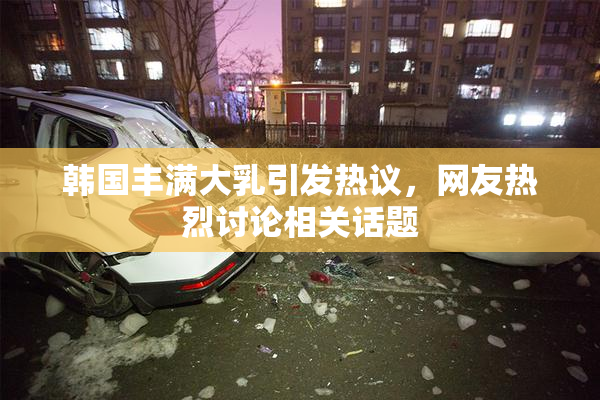 韩国丰满大乳引发热议，网友热烈讨论相关话题