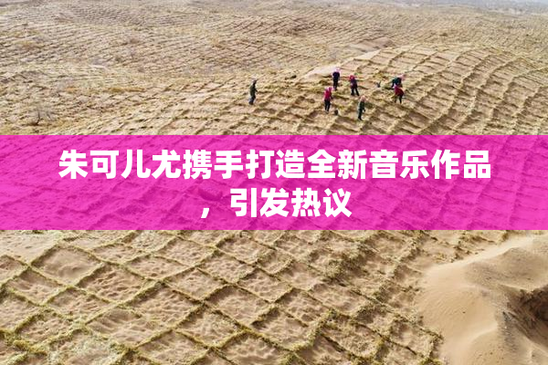 朱可儿尤携手打造全新音乐作品，引发热议