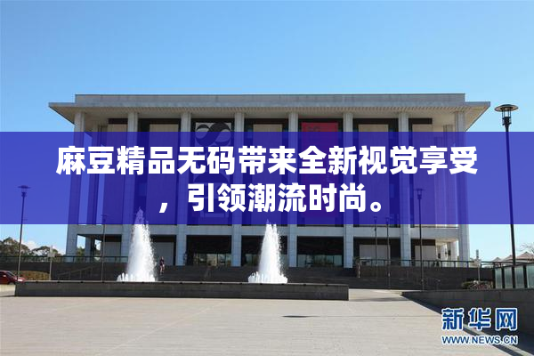 麻豆精品无码带来全新视觉享受，引领潮流时尚。