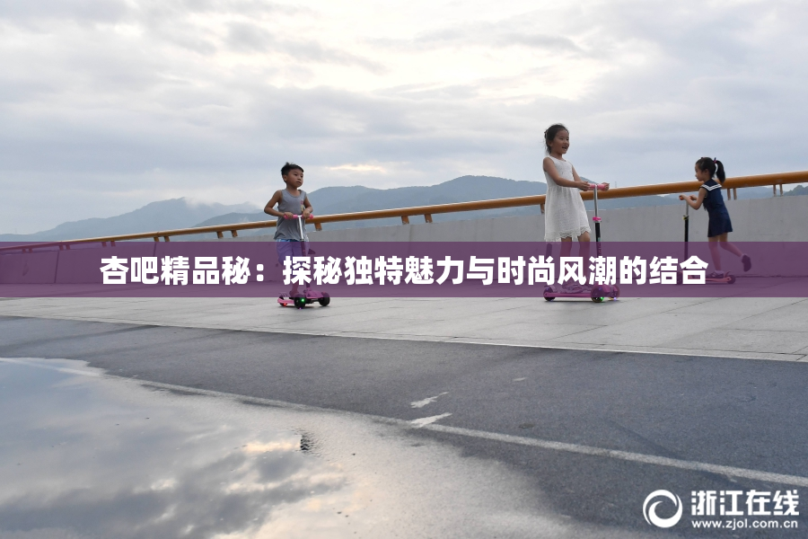 杏吧精品秘：探秘独特魅力与时尚风潮的结合