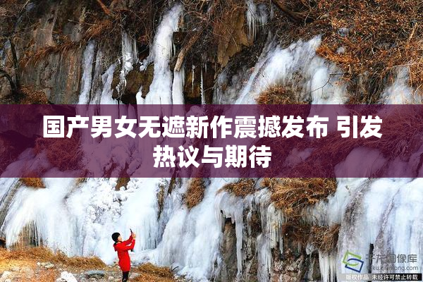 国产男女无遮新作震撼发布 引发热议与期待