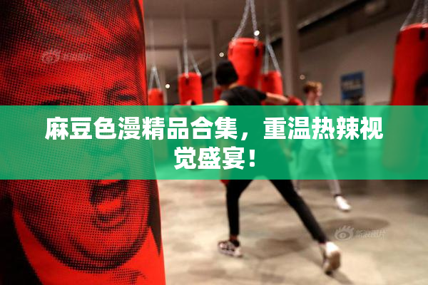 麻豆色漫精品合集，重温热辣视觉盛宴！