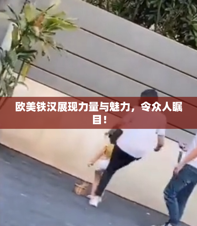 欧美铁汉展现力量与魅力，令众人瞩目！