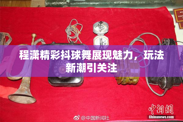 程潇精彩抖球舞展现魅力，玩法新潮引关注