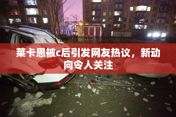莱卡恩被c后引发网友热议，新动向令人关注