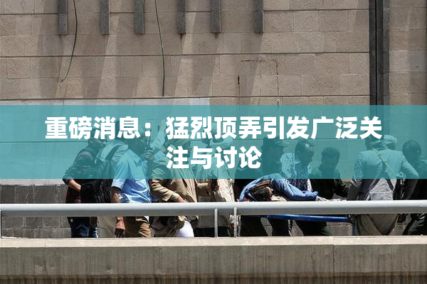 重磅消息：猛烈顶弄引发广泛关注与讨论
