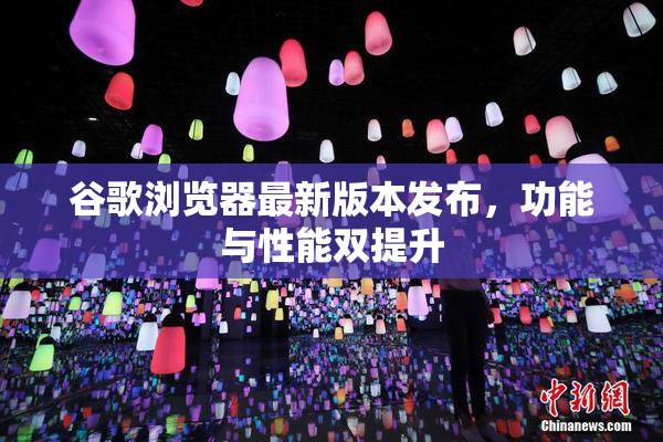 谷歌浏览器最新版本发布，功能与性能双提升