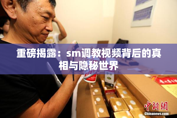 重磅揭露：sm调教视频背后的真相与隐秘世界