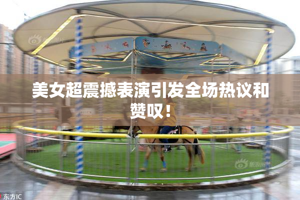 美女超震撼表演引发全场热议和赞叹！