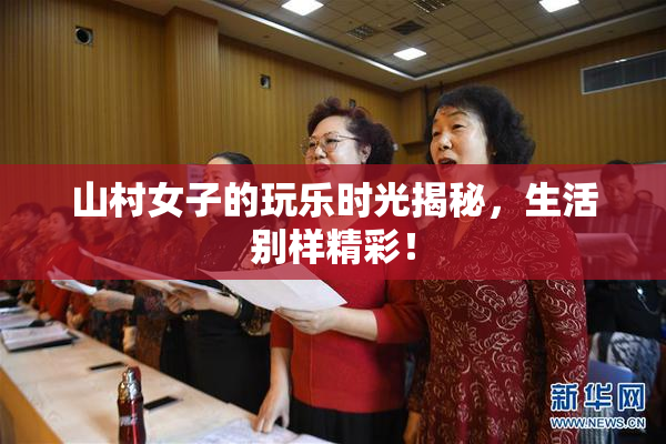 山村女子的玩乐时光揭秘，生活别样精彩！