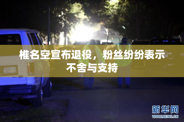 椎名空宣布退役，粉丝纷纷表示不舍与支持