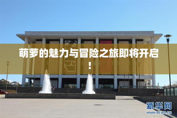 萌萝的魅力与冒险之旅即将开启！
