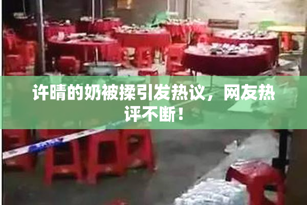 许晴的奶被揉引发热议，网友热评不断！