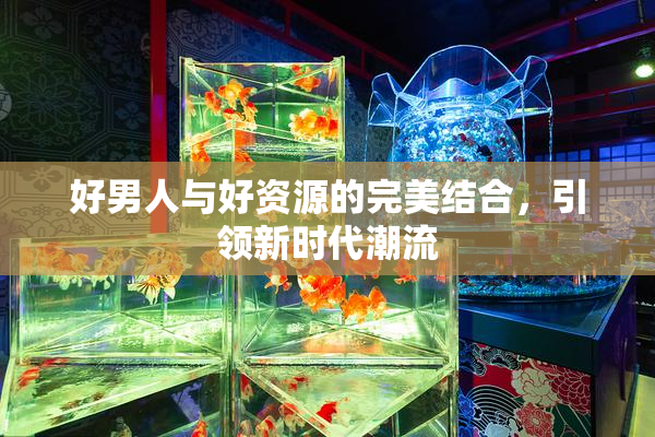 好男人与好资源的完美结合，引领新时代潮流