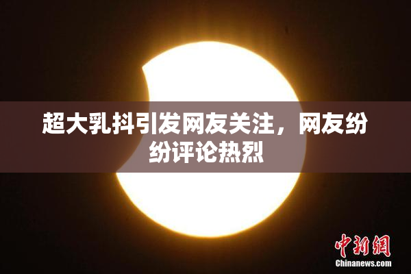 超大乳抖引发网友关注，网友纷纷评论热烈