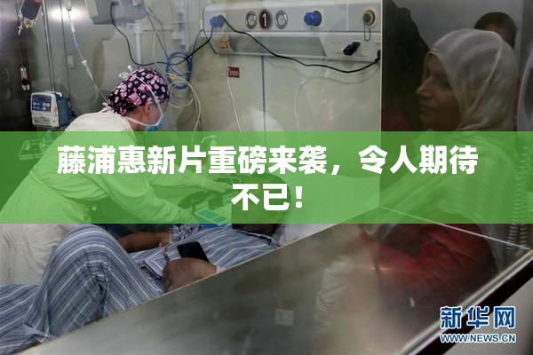 藤浦惠新片重磅来袭，令人期待不已！