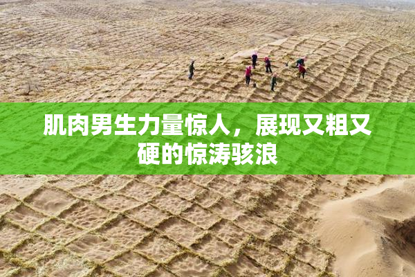 肌肉男生力量惊人，展现又粗又硬的惊涛骇浪