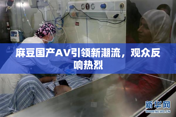 麻豆国产AV引领新潮流，观众反响热烈