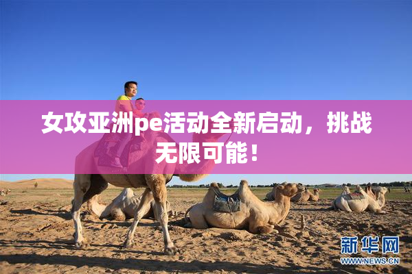 女攻亚洲pe活动全新启动，挑战无限可能！