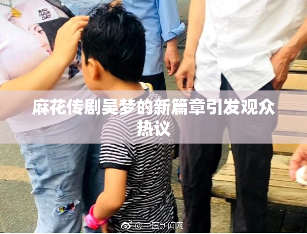 麻花传剧吴梦的新篇章引发观众热议