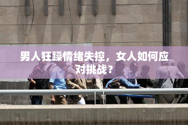 男人狂躁情绪失控，女人如何应对挑战？