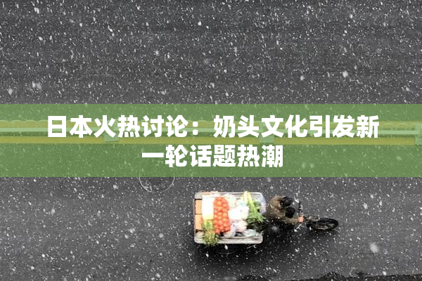 日本火热讨论：奶头文化引发新一轮话题热潮