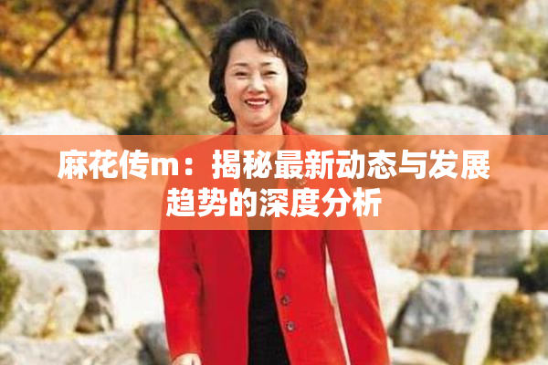 麻花传m：揭秘最新动态与发展趋势的深度分析