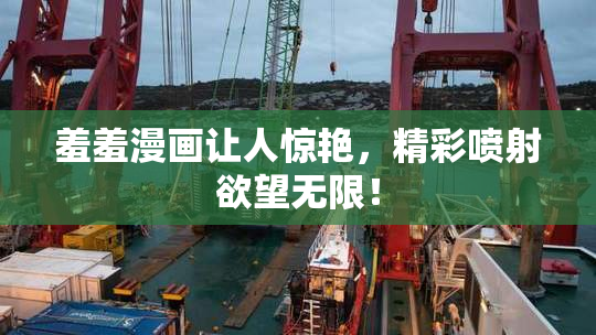 羞羞漫画让人惊艳，精彩喷射欲望无限！