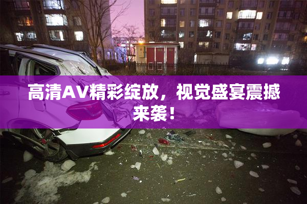 高清AV精彩绽放，视觉盛宴震撼来袭！