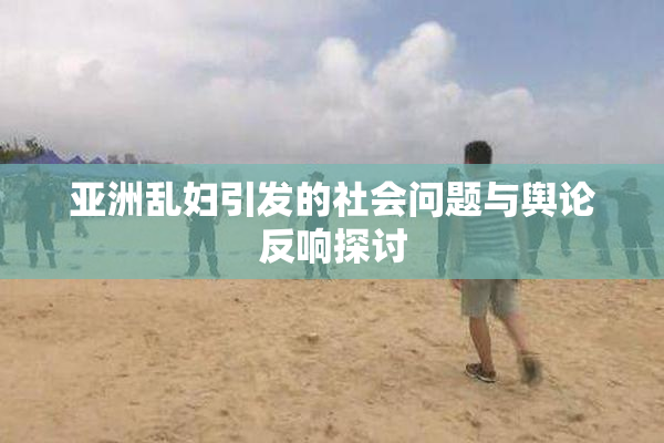 亚洲乱妇引发的社会问题与舆论反响探讨