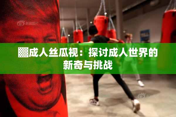 ▓成人丝瓜视：探讨成人世界的新奇与挑战
